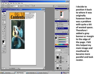 I decide to position it back to where it was originally however there was a problem with quite a bit of wasted space. Therefore I added a grey banner or margin to the edge of the page. I felt this helped my main image and masthead to became more parallel and look neater.