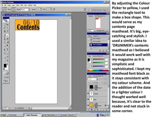 By adjusting the Colour Picker to yellow, I used the rectangle tool to make a box shape. This would serve as my contents page masthead. It’s big, eye-catching and stylish. I used a similar idea to ‘DRUMMER’s contents masthead as I believed it would work well with my magazine as it is simplistic and sophisticated. I kept my masthead font black as it stays consistent with my colour scheme. And the addition of the date in a lighter colour I thought worked well because, it’s clear to the reader and not stuck in some corner. 