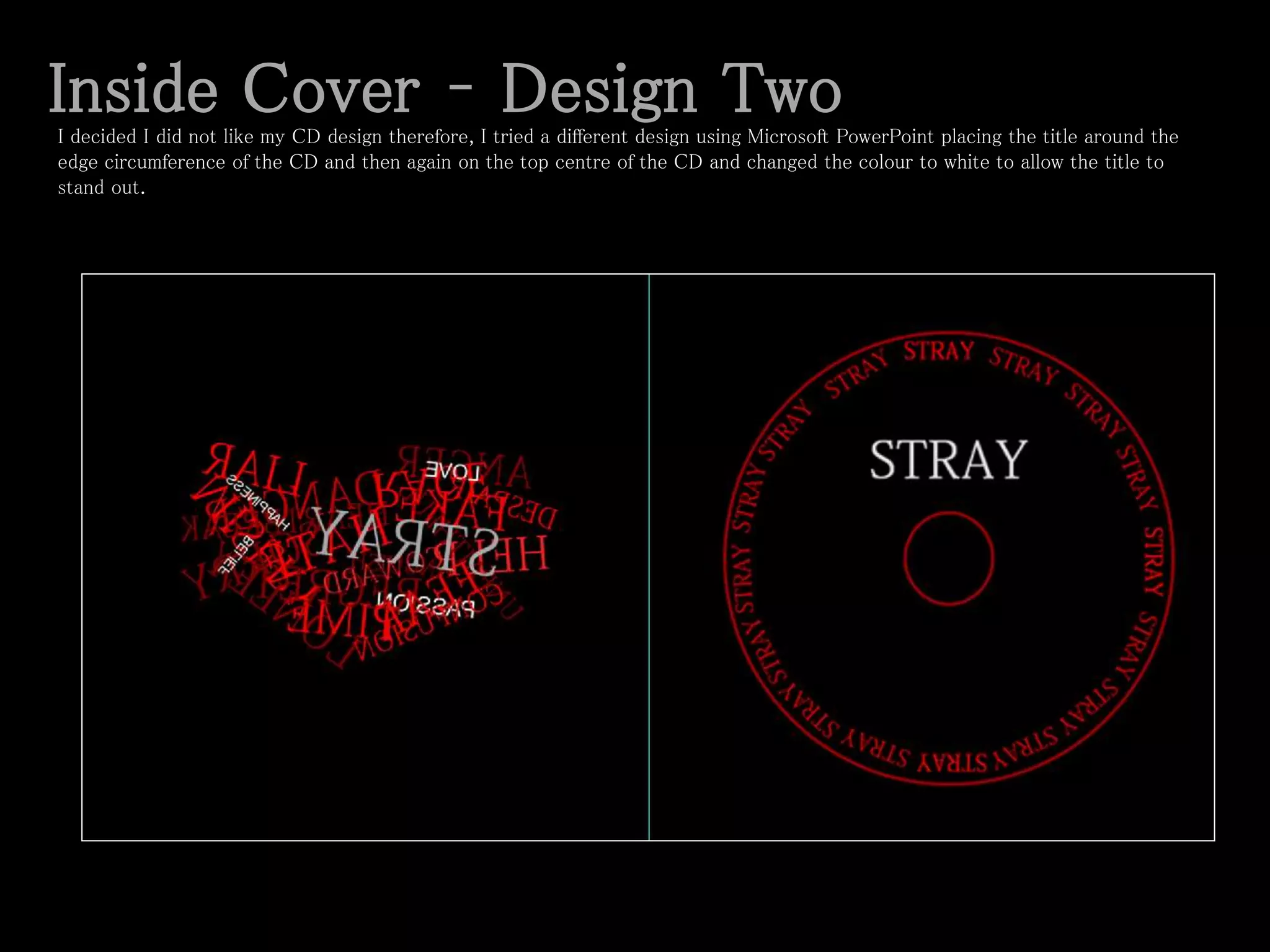 Inside Cover – Design TwoI decided I did not like my CD design therefore, I tried a different design using Microsoft PowerPoint placing the title around the
edge circumference of the CD and then again on the top centre of the CD and changed the colour to white to allow the title to
stand out.
 