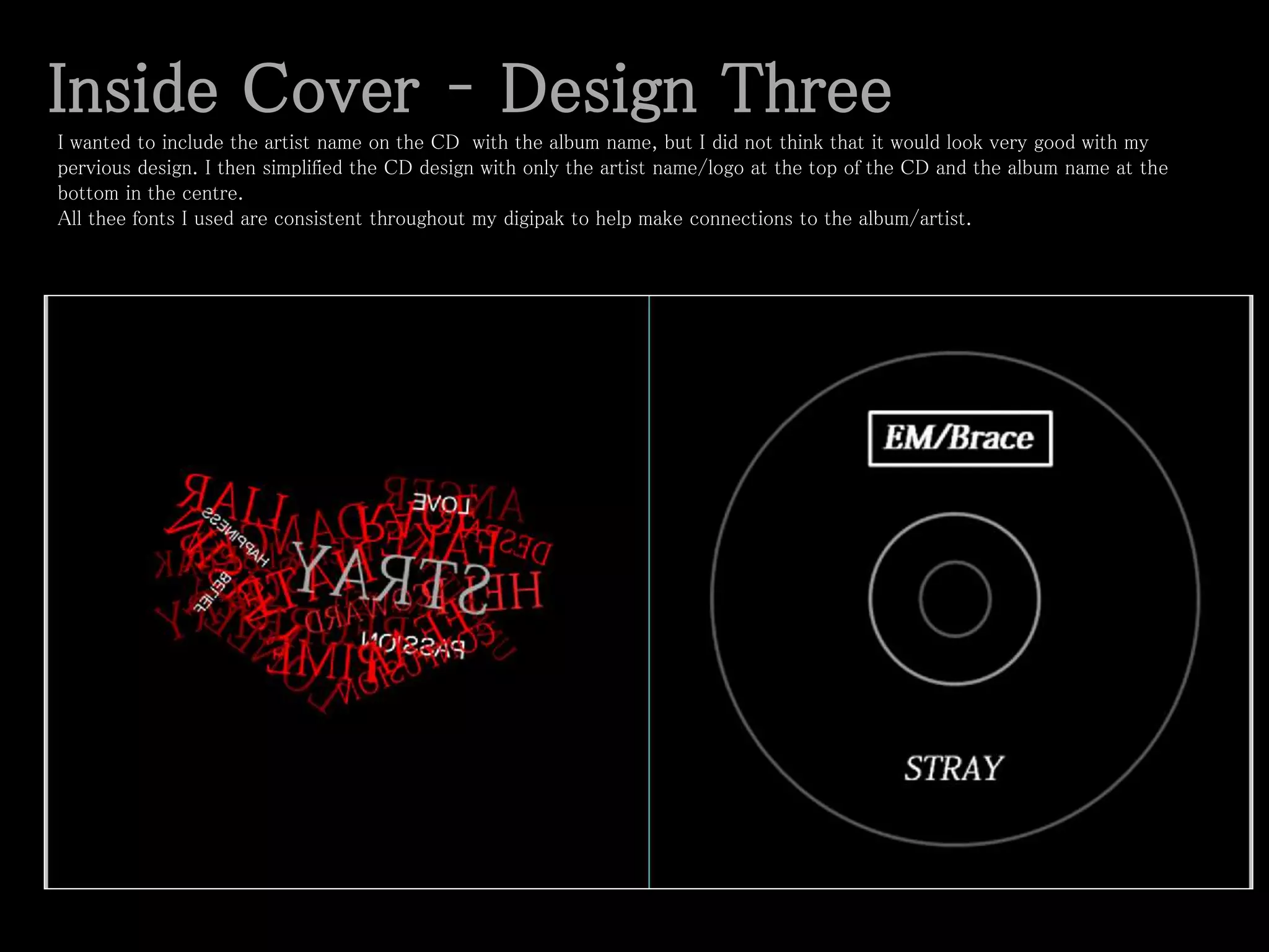 Inside Cover – Design Three
I wanted to include the artist name on the CD with the album name, but I did not think that it would look very good with my
pervious design. I then simplified the CD design with only the artist name/logo at the top of the CD and the album name at the
bottom in the centre.
All thee fonts I used are consistent throughout my digipak to help make connections to the album/artist.
 