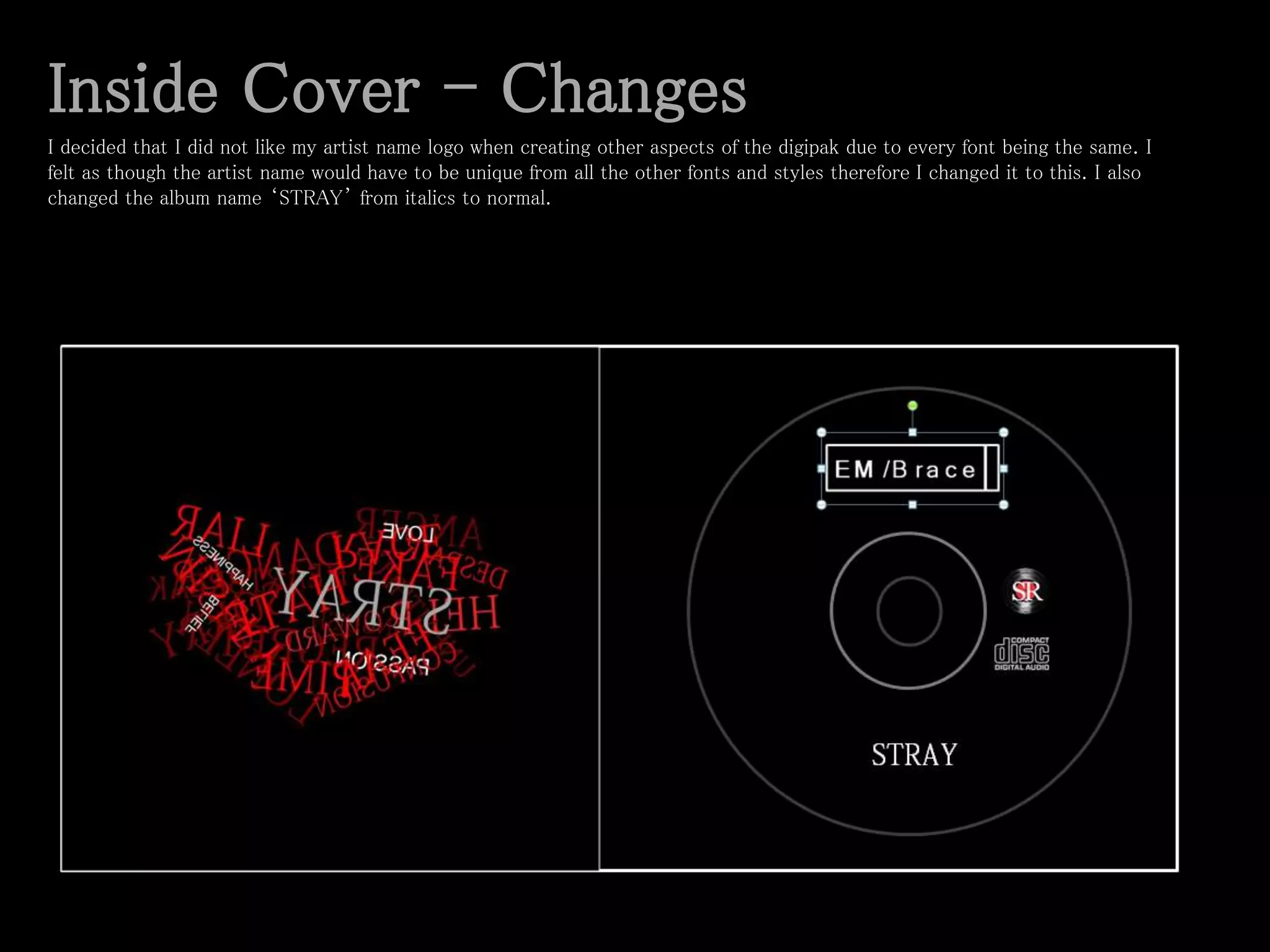 Inside Cover - Changes
I decided that I did not like my artist name logo when creating other aspects of the digipak due to every font being the same. I
felt as though the artist name would have to be unique from all the other fonts and styles therefore I changed it to this. I also
changed the album name ‘STRAY’ from italics to normal.
 