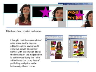 This shows how I created my header.


    I thought that there was a lot of
    open space on the page so
    added in a circle saying world
    exclusive as well as a yellow
    banner with information about
    the contents of the magazine on
    it. While I was doing this I also
    added in my bar code, date of
    publishing and price to the
    bottom right hand corner.
 