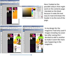 Here I looked at the
possible colours that might
work on the contents page.
I decided on the black
because it make the text
easy to read and draws the
header in to the rest of the
page.



In my design for the
magazine I had only used 4
images including my cover
but after seeing this I
decided to add in another
to make it seem like more
was happening in the
magazine.
 