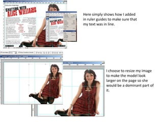Here simply shows how I added
in ruler guides to make sure that
my text was in line.




              I choose to resize my image
              to make the model look
              larger on the page so she
              would be a dominant part of
              it.
 