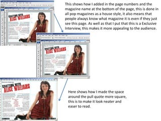 This shows how I added in the page numbers and the
magazine name at the bottom of the page, this is done in
all pop magazines as a house style, it also means that
people always know what magazine it is even if they just
see this page. As well as that I put that this is a Exclusive
Interview, this makes it more appealing to the audience.




  Here shows how I made the space
  around the pull quote more square,
  this is to make it look neater and
  easer to read.
 
