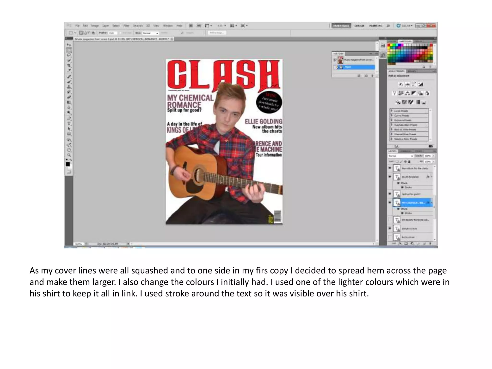 As my cover lines were all squashed and to one side in my firs copy I decided to spread hem across the page
and make them larger. I also change the colours I initially had. I used one of the lighter colours which were in
his shirt to keep it all in link. I used stroke around the text so it was visible over his shirt.

 