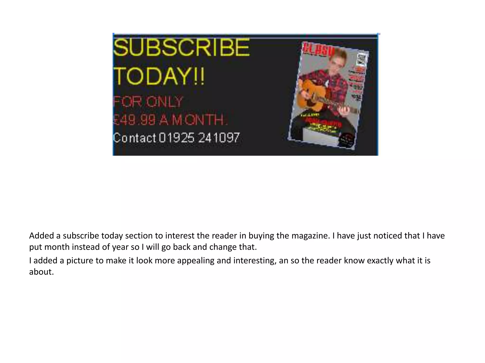 Added a subscribe today section to interest the reader in buying the magazine. I have just noticed that I have
put month instead of year so I will go back and change that.
I added a picture to make it look more appealing and interesting, an so the reader know exactly what it is
about.

 