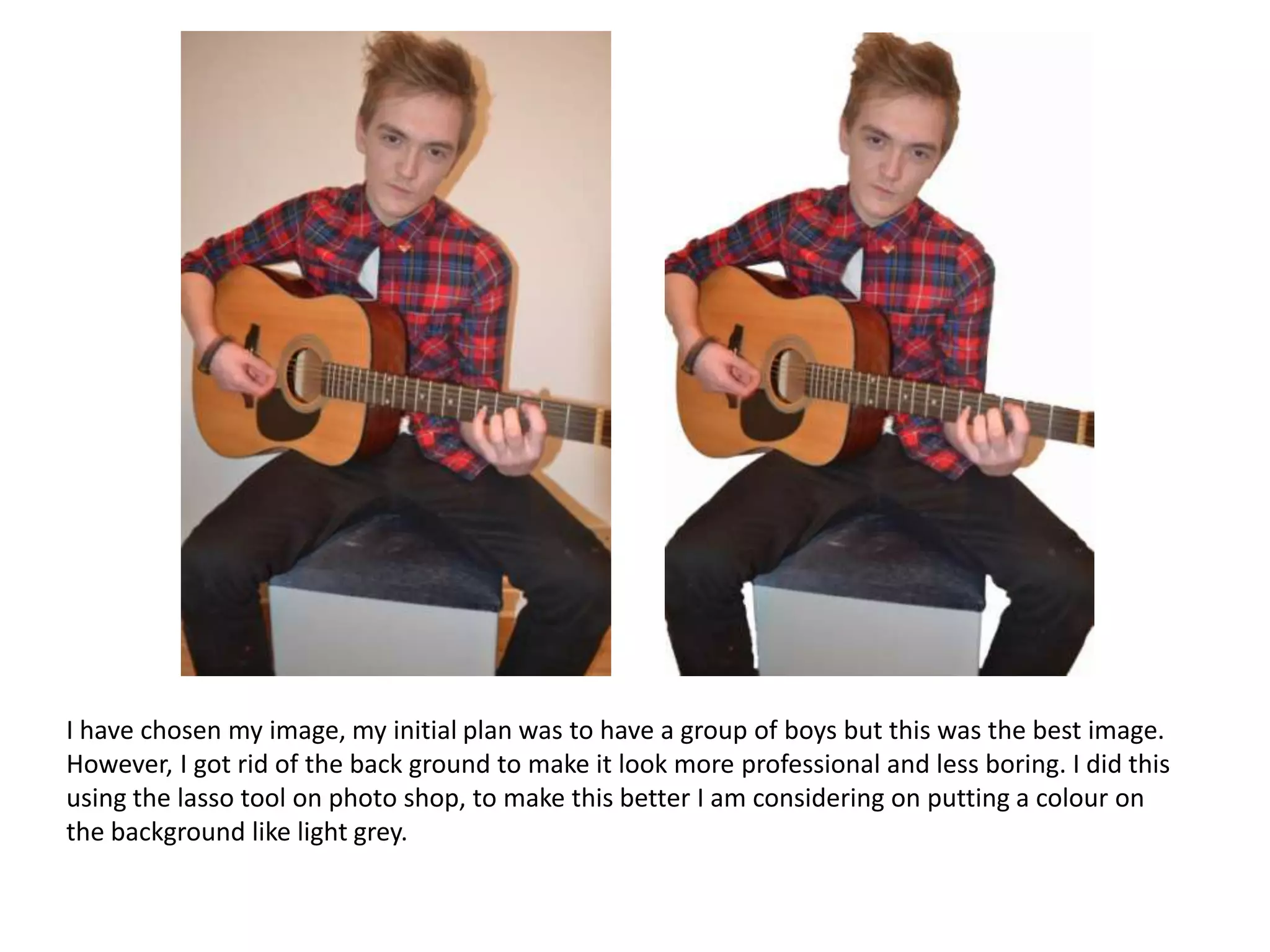 I have chosen my image, my initial plan was to have a group of boys but this was the best image.
However, I got rid of the back ground to make it look more professional and less boring. I did this
using the lasso tool on photo shop, to make this better I am considering on putting a colour on
the background like light grey.

 