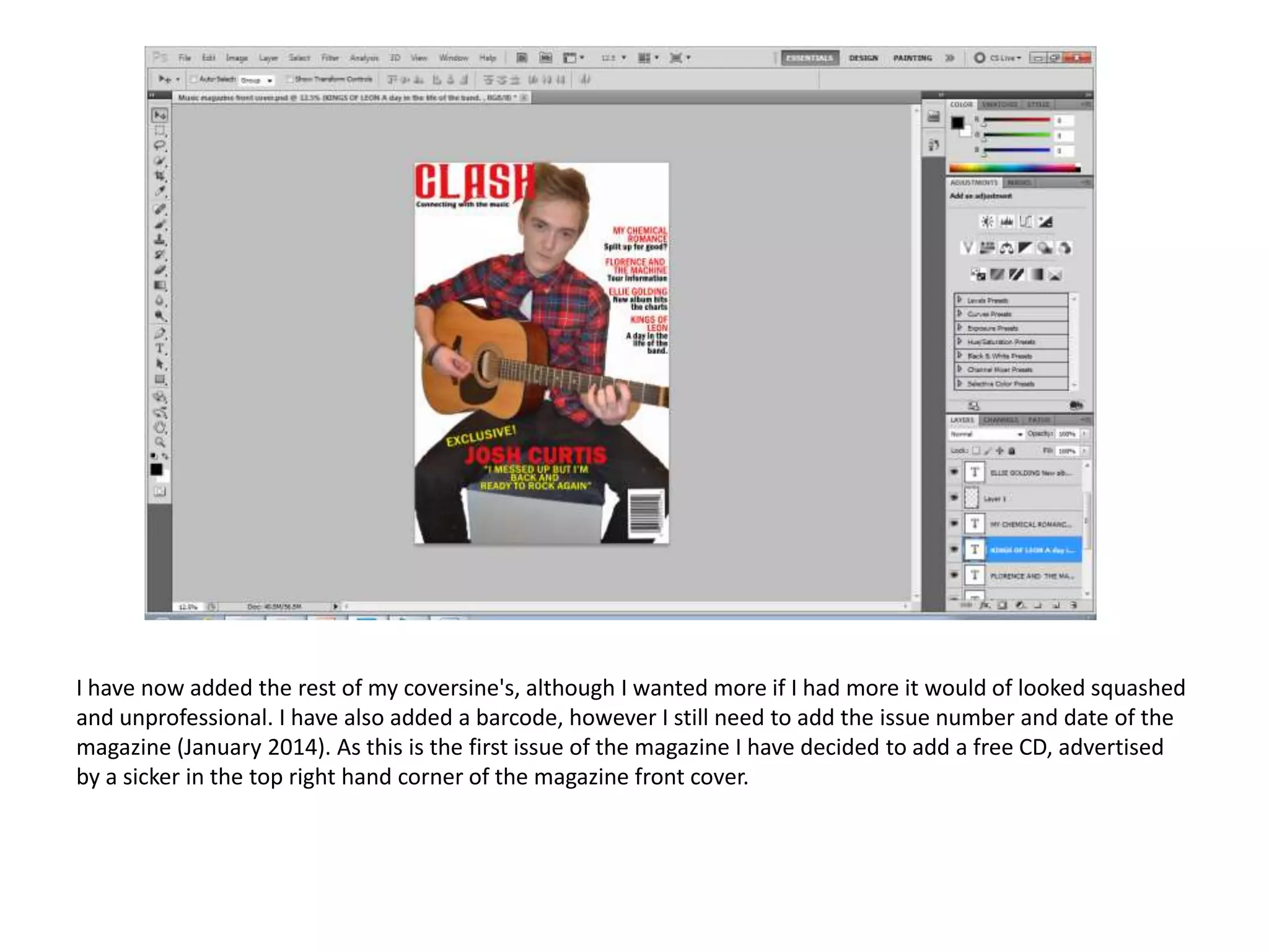 I have now added the rest of my coversine's, although I wanted more if I had more it would of looked squashed
and unprofessional. I have also added a barcode, however I still need to add the issue number and date of the
magazine (January 2014). As this is the first issue of the magazine I have decided to add a free CD, advertised
by a sicker in the top right hand corner of the magazine front cover.

 