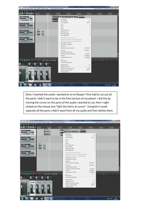 Once I inserted the audio I wanted to on to Reaper I first had to cut out all
the parts I didn’t want to be in the final version of my advert. I did this by
moving the cursor on the parts of the audio I wanted to cut, then I right
clicked on the mouse and “Split the items at cursor”. Using this I could
separate all the parts I didn’t want from all my audio and then delete them.
 