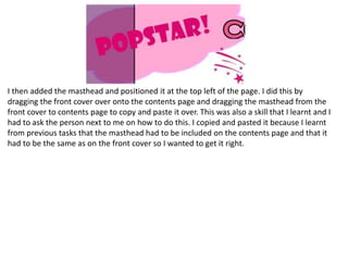 I then added the masthead and positioned it at the top left of the page. I did this by
dragging the front cover over onto the contents page and dragging the masthead from the
front cover to contents page to copy and paste it over. This was also a skill that I learnt and I
had to ask the person next to me on how to do this. I copied and pasted it because I learnt
from previous tasks that the masthead had to be included on the contents page and that it
had to be the same as on the front cover so I wanted to get it right.
 