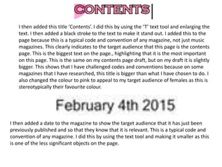 I then added this title ‘Contents’. I did this by using the ‘T’ text tool and enlarging the
text. I then added a black stroke to the text to make it stand out. I added this to the
page because this is a typical code and convention of any magazine, not just music
magazines. This clearly indicates to the target audience that this page is the contents
page. This is the biggest text on the page., highlighting that it is the most important
on this page. This is the same on my contents page draft, but on my draft it is slightly
bigger. This shows that I have challenged codes and conventions because on some
magazines that I have researched, this title is bigger than what I have chosen to do. I
also changed the colour to pink to appeal to my target audience of females as this is
stereotypically their favourite colour.
I then added a date to the magazine to show the target audience that it has just been
previously published and so that they know that it is relevant. This is a typical code and
convention of any magazine. I did this by using the text tool and making it smaller as this
is one of the less significant objects on the page.
 