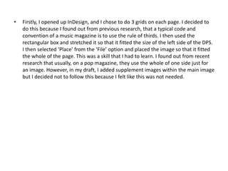 • Firstly, I opened up InDesign, and I chose to do 3 grids on each page. I decided to
do this because I found out from previous research, that a typical code and
convention of a music magazine is to use the rule of thirds. I then used the
rectangular box and stretched it so that it fitted the size of the left side of the DPS.
I then selected ‘Place’ from the ‘File’ option and placed the image so that it fitted
the whole of the page. This was a skill that I had to learn. I found out from recent
research that usually, on a pop magazine, they use the whole of one side just for
an image. However, in my draft, I added supplement images within the main image
but I decided not to follow this because I felt like this was not needed.
 