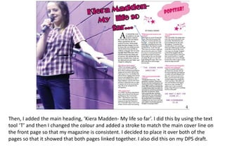 Then, I added the main heading, ‘Kiera Madden- My life so far’. I did this by using the text
tool ‘T’ and then I changed the colour and added a stroke to match the main cover line on
the front page so that my magazine is consistent. I decided to place it over both of the
pages so that it showed that both pages linked together. I also did this on my DPS draft.
 
