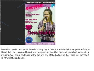 After this, I added text to the boarders using the ‘T’ tool at the side and I changed the font to
‘Raavi’. I did this because I learnt from my previous task that the front cover had to contain a
strapline. So, I chose to do one at the top and one at the bottom so that there was more text
to intrigue the audience.
 