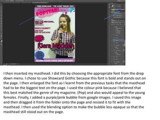 I then inserted my masthead. I did this by choosing the appropriate font from the drop
down menu. I chose to use Showcard Gothic because this font is bold and stands out on
the page. I then enlarged the font as I learnt from the previous tasks that the masthead
had to be the biggest text on the page. I used the colour pink because I believed that
this best matched the genre of my magazine. (Pop) and also would appeal to the young
females. Finally, I added a purple/pink bubble from google images. I saved this image
and then dragged it from the folder onto the page and resized it to fit with the
masthead. I then used the blending option to make the bubble less opaque so that the
masthead still stood out on the page.
 