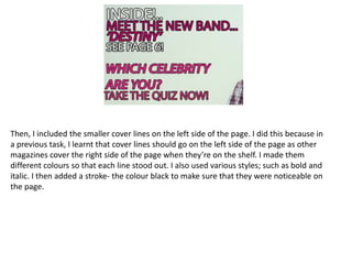 Then, I included the smaller cover lines on the left side of the page. I did this because in
a previous task, I learnt that cover lines should go on the left side of the page as other
magazines cover the right side of the page when they’re on the shelf. I made them
different colours so that each line stood out. I also used various styles; such as bold and
italic. I then added a stroke- the colour black to make sure that they were noticeable on
the page.
 