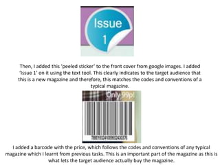 Then, I added this ‘peeled sticker’ to the front cover from google images. I added
‘Issue 1’ on it using the text tool. This clearly indicates to the target audience that
this is a new magazine and therefore, this matches the codes and conventions of a
typical magazine.
I added a barcode with the price, which follows the codes and conventions of any typical
magazine which I learnt from previous tasks. This is an important part of the magazine as this is
what lets the target audience actually buy the magazine.
 