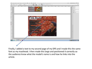 Finally, I added a text to my second page of my DPS and I made this the same
font as my masthead. I then made this large and positioned it correctly so
the audience know what the model’s name is and how he links into the
article.
 