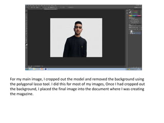 For my main image, I cropped out the model and removed the background using
the polygonal lasso tool. I did this for most of my images, Once I had cropped out
the background, I placed the final image into the document where I was creating
the magazine.
 
