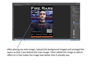 After placing my main image, I placed the background imaged and arranged the
layers so that it was behind the main image. I then edited this image to add an
affect on it that makes the image look darker than it already was.
 