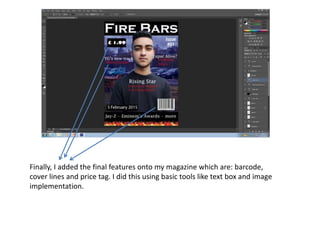 Finally, I added the final features onto my magazine which are: barcode,
cover lines and price tag. I did this using basic tools like text box and image
implementation.
 