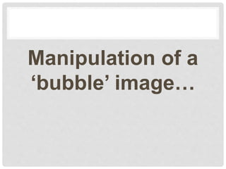 Manipulation of a
‘bubble’ image…