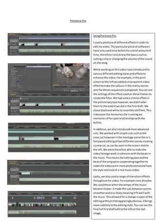 Premiere Pro
UsingPremiere Pro
I useda plethoraof differenteffectsinorderto
editmyvideo.Thisparticularpiece of software I
have onlyusedonce before fora brief amountof
time,therefore Ionlyknew the basicssuchas
cuttinga clipor changingthe volume of the sound
on the song.
While workingonthisvideoIwasintroducedto
variousdifferenteditingstylesandeffectsto
enhance the video.Forexample,inthe print
screento the leftwe addeda transparentvideo
effecttomake the coloursin the realityscenes
and the dreamsequencesjuxtaposed.Youcansee
the settings of the effectusedon these frames to
create the filter.We haduseda similareffectin
the preliminarytaskhowever,we didn’talter
themto the extentwe didinthe firstdraft. We
chose blackand white toresemble oldfilms.This
isbecause the memoriesshe isseeingare
memoriesof herpastrelationshipswiththe
bullies.
In addition,we alsointroducedmore advanced
cuts. We workedwithsimple cutssuchas the
cross cut howeverinthe montage scene there is
fastpaced editingof twodifferentscenescreating
a jumpcut, as can be seeninthe screenshotto
the left.We were therefore able tomake the
videofootage workincohesionwiththe beatsin
the music. Thismeansthe editingpace andthe
beatof the songwere cooperatingtogetherto
make the videoseemmore professionalandhave
the style andlookof a real musicvideo.
Lastly,we alsouseda range of transitioneffects
throughoutthe video.Forexample crossdissolve.
We usedthese whenthe tempo of the music
became slower.Itmade the cutsbetweenscenes
smootherandlesssharpmeaningitfitwell with
the music. Thisallowedfora change inpace of the
editingwithoutitbeingglaringlyobvious,itbrings
more subtletytothe editingstyle. Youcansee the
final full firstdraftedittothe leftonthe last
image.
 