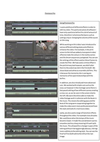 Premiere Pro
UsingPremiere Pro
I useda plethoraof differenteffectsinorderto
editmyvideo.Thisparticularpiece of software I
have onlyusedonce before fora brief amountof
time,therefore Ionlyknew the basicssuchas
cuttinga clipor changingthe volume of the sound
on the song.
While workingonthisvideoIwasintroducedto
variousdifferenteditingstylesandeffectsto
enhance the video.Forexample,inthe print
screento the leftwe addeda transparentvideo
effecttomake the coloursin the realityscenes
and the dreamsequencesjuxtaposed.Youcansee
the settings of the effectusedon these frames to
create the filter.We haduseda similareffectin
the preliminarytaskhowever,we didn’talter
themto the extentwe didinthe firstdraft. We
chose blackand white toresemble oldfilms.This
isbecause the memoriesshe isseeingare
memoriesof herpastrelationshipswiththe
bullies.
In addition,we alsointroducedmore advanced
cuts. We workedwithsimple cutssuchas the
cross cut howeverinthe montage scene there is
fastpaced editingof two differentscenescreating
a cross cut, as can be seeninthe screenshotto
the left.We were therefore able tomake the
videofootage workincohesionwiththe beatsin
the music. Thismeansthe editingpace andthe
beatof the songwere cooperatingtogetherto
make the videoseemmore professionalandhave
the style andlookof a real musicvideo.
Lastly,we alsouseda range of transitioneffects
throughoutthe video.Forexample crossdissolve.
We usedthese whenthe tempoof the music
became slower.Itmade the cutsbetweenscenes
smootherandlesssharpmeaningitfitwell with
the music. Thisallowedfora change inpace of the
editingwithoutitbeingglaringlyobvious,itbrings
more subtletytothe editingstyle. Youcansee the
final full firstdraftedittothe leftonthe last
image.
 