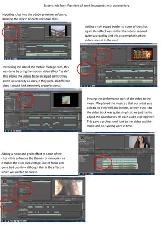 Screenshots from Premiere of work in progress with commentary
Importing clips into the adobe premiere software,
cropping the length of each individual clips.
Increasing the size of the mobile footage clips, this
was done by using the motion video effect ‘’scale’’.
This allows the videos to be enlarged so that they
aren’t all a variety as sizes, if they were all different
sizes it would look extremely unprofessional.
Adding a noise and grain effect to some of the
clips – this enhances the themes of memories as
it makes the clips look vintage, out of focus and
quire bad quality – although that is the effect in
which we wanted to create.
Adding a soft edged border to some of the clips,
again this effect was so that the videos seemed
quite bad quality and this also emphasised the
videos are set in the past.
Syncing the performance part of the video to the
music. We played the music so that our artist was
able to lip-sync well and in time, to then sync it to
the video track was quite simplistic we just had to
adjust the soundwaves off each audio clip together.
This gave a professional look to the video and the
music and lip-syncing were in time.
 