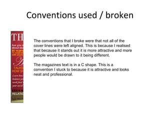 Conventions used / broken The conventions that I broke were that not all of the cover lines were left aligned. This is because I realised that because it stands out it is more attractive and more people would be drawn to it being different.  The magazines text is in a C shape. This is a convention I stuck to because it is attractive and looks neat and professional.  