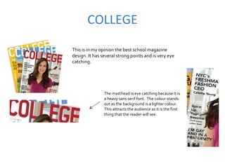 COLLEGE This is in my opinion the best school magazine design. It has several strong points and is very eye catching.  The masthead is eye catching because it is a heavy sans serif font.  The colour stands out as the background is a lighter colour. This attracts the audience as it is the first thing that the reader will see.  