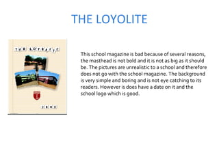 THE LOYOLITE This school magazine is bad because of several reasons, the masthead is not bold and it is not as big as it should be. The pictures are unrealistic to a school and therefore does not go with the school magazine. The background is very simple and boring and is not eye catching to its readers. However is does have a date on it and the school logo which is good.  