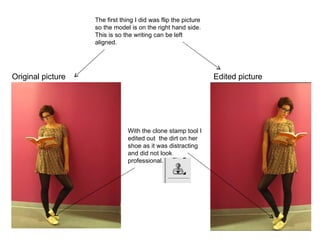 Original picture Edited picture The first thing I did was flip the picture so the model is on the right hand side. This is so the writing can be left aligned.  With the clone stamp tool I edited out  the dirt on her shoe as it was distracting and did not look professional .  