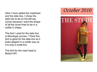 Here I have added the masthead and the date line. I chose the date line to be on the left top corner because I want the shape of all the cover lines to be in a subtle C shape.  The font I used for the date line is Monotype corvisa. I Think this font is good for the date line as it looks elegant in a subtle way as it is only a small line. The font for the mast head is Bodoni MT. 