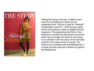 Adding text using a text box, I added a main cover line consisting of a kicker and an explanatory text. The font I used for “Ashleigh” is Edwardian script ITC. I felt this was a good font to use because it adds an elegance to the magazine. The explanatory text font is Arial because it is simple but still stands out and the colour use is orange and white as I am trying to co ordinate it with the colour of the text book and bits of her dress which is orange. The White is to co ordinate with the Masthead as it is white and also because it stands out against the Background. 