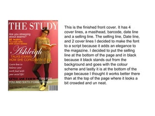This is the finished front cover. It has 4 cover lines, a masthead, barcode, date line and a selling line. The selling line, Date line, and 2 cover lines I decided to make the font to a script because it adds an elegance to the magazine. I decided to put the selling line at the bottom of the page and in black because it black stands out from the background and goes with the colour scheme and lastly it is at the bottom of the page because I thought it works better there than at the top of the page where it looks a bit crowded and un neat.  
