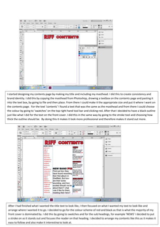 I started designing my contents page by making my title and including my masthead. I did this to create consistency and
brand identity. I did this by copying the masthead from Photoshop, drawing a textbox on the contents page and pasting it
into the text box, by going to file and then place. From there I could make it the appropriate size and put it where I want on
the contents page. For the text ‘contents’ I found a text that was the same as the masthead and from there I could choose
the colour by going to ‘swatches’ on the top right hand tool bar and clicking red. After that I decided to have a black outline
just like what I did for the text on the front cover. I did this in the same way by going to the stroke tool and choosing how
thick the outline should be. By doing this it makes it look more professional and therefore makes it stand out more.




After I had finished what I wanted the title text to look like, I then focused on what I wanted my text to look like and
arrange where I wanted it to go. I decided to go for the colour scheme of red and black as that is what the majority of my
front cover is dominated by. I did this by going to swatches and for the sub headings, for example ‘NEWS’ I decided to put
a stroke on as it stands out and focuses the reader on that heading. I decided to arrange my contents like this as it makes it
easy to follow and also make it interesting to look at.
 