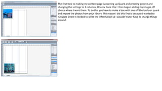 The first step to making my content page is opening up Quark and pressing project and
changing the settings to 3 columns. Once iv done this I then began adding my images off
choice where I want them. To do this you have to make a box with one off the tools on quark
and import the photos from your library. The reason I did this first is because I wanted to
navigate where I needed to write the information so I wouldn’t later have to change things
around.
 