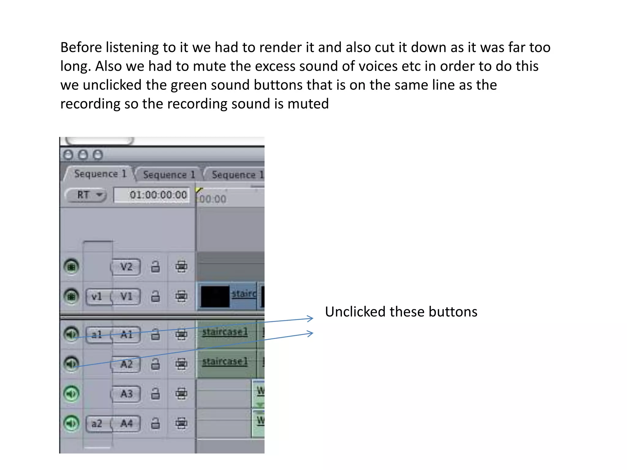 Before listening to it we had to render it and also cut it down as it was far too long. Also we had to mute the excess sound of voices etc in order to do this we unclicked the green sound buttons that is on the same line as the recording so the recording sound is mutedUnclicked these buttons 