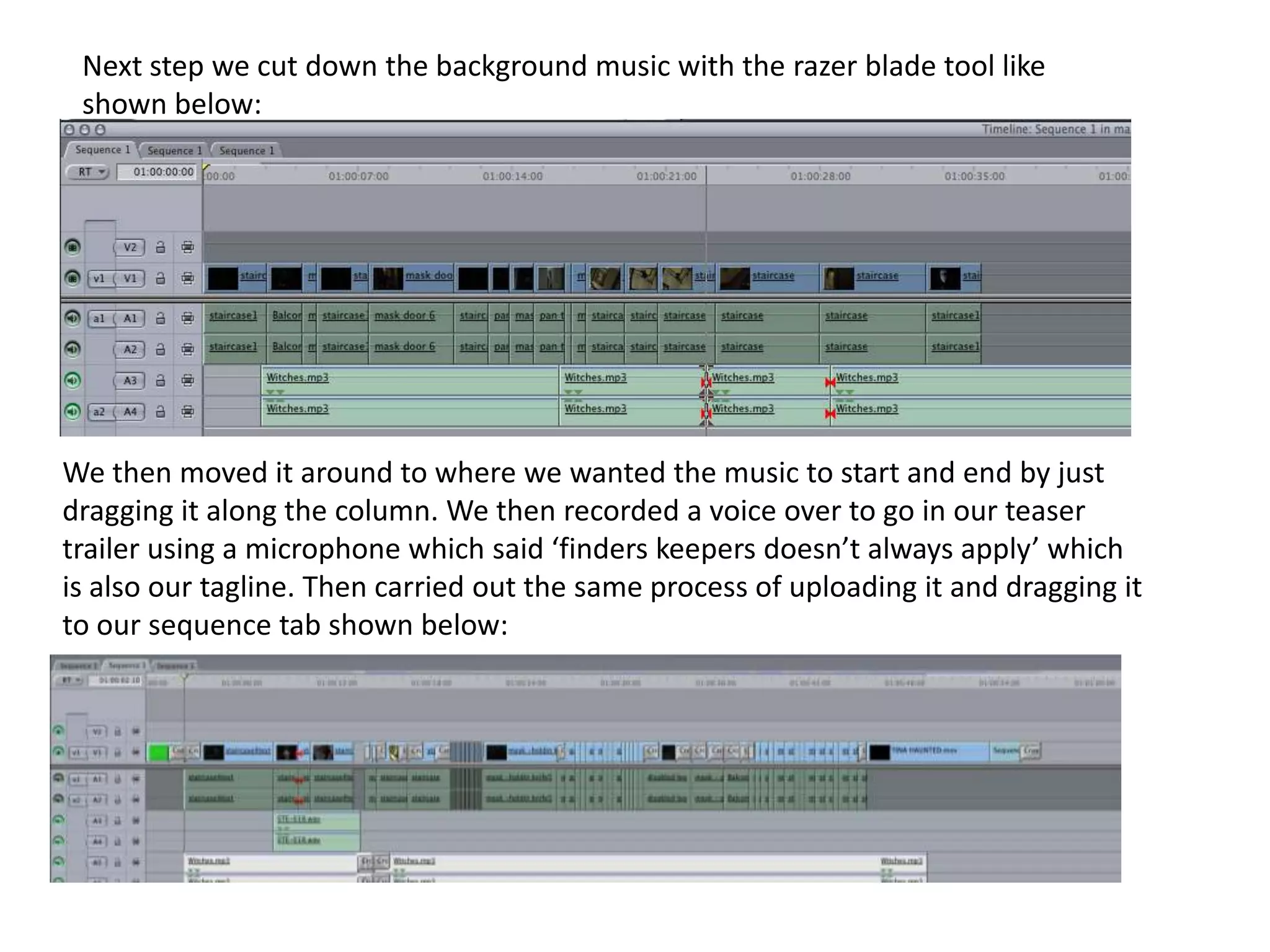 Next step we cut down the background music with the razer blade tool like shown below:We then moved it around to where we wanted the music to start and end by just dragging it along the column. We then recorded a voice over to go in our teaser trailer using a microphone which said ‘finders keepers doesn’t always apply’ which is also our tagline. Then carried out the same process of uploading it and dragging it to our sequence tab shown below:
