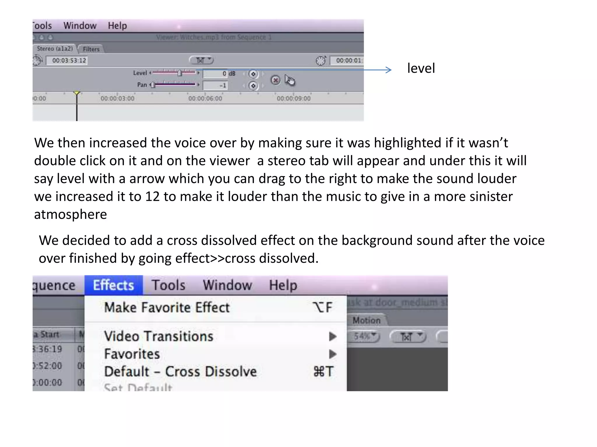 levelWe then increased the voice over by making sure it was highlighted if it wasn’t double click on it and on the viewer  a stereo tab will appear and under this it will say level with a arrow which you can drag to the right to make the sound louder we increased it to 12 to make it louder than the music to give in a more sinister atmosphere We decided to add a cross dissolved effect on the background sound after the voice over finished by going effect>>cross dissolved. 