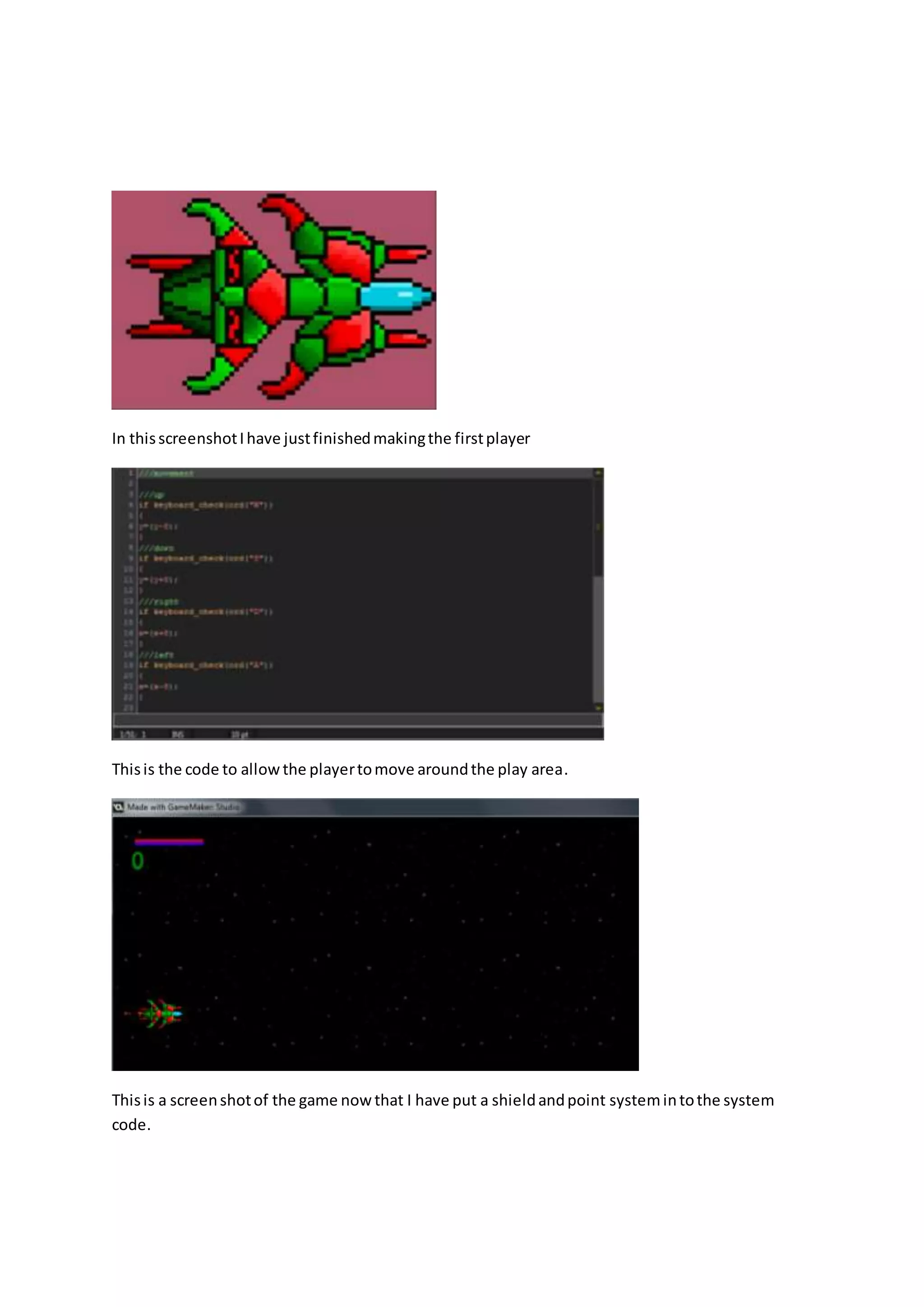 In thisscreenshotIhave justfinishedmakingthe firstplayer
Thisis the code to allowthe playertomove aroundthe play area.
Thisis a screenshotof the game nowthat I have put a shieldandpoint systemintothe system
code.