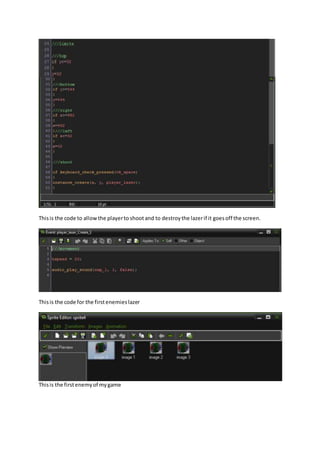 Thisis the code to allowthe playerto shootand to destroythe lazerif it goesoff the screen.
Thisis the code for the firstenemieslazer
Thisis the firstenemyof mygame