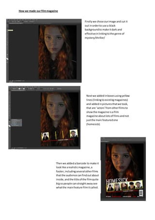 How we made our filmmagazine
Firstlywe chose ourimage and cut it
out inorderto use a black
backgroundto make itdark and
effectiveinlinkingtothe genre of
mystery/thriller/
Nextwe addedinboxesusingyellow
lines(linkingtoexistingmagazines)
and addedinpicturesthatwe took,
that are ‘actors’fromotherfilmsto
show the magazine isa film
magazine aboutlotsof filmsandnot
justthe main featuredone
(homesick).
Thenwe addeda barcode to make it
looklike arealisticmagazine,a
footer,includingseveralotherfilms
that the audience canfindoutabout
inside,andthe title of the filmquite
bigso people canstraightawaysee
whatthe mainfeature filmitcalled.
 