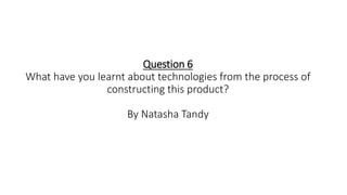 Question 6
What have you learnt about technologies from the process of
constructing this product?
By Natasha Tandy
 