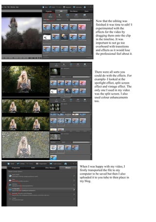 Now that the editing was
            finished it was time to edit! I
            experimented with the
            effects for the video by
            dragging them onto the clip
            in the timeline. It was
            important to not go too
            overboard with transitions
            and effects as it would lose
            the professional feel about it.




           There were all sorts you
           could do with the effects. For
           example- I looked at the
           spotlight effect, split screen
           effect and vintage effect. The
           only one I used in my video
           was the split screen. I also
           used colour enhancements
           too.




When I was happy with my video, I
firstly transported the file to my
computer to be saved but then I also
uploaded it to you tube to then place in
my blog.
 