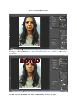 Print screens for my front cover




I started my magazine by placing my image on Photoshop, making sure it fitted in the page the way I
wanted it to.




The next step was creating and then adding my Masthead to the top of my page.
 
