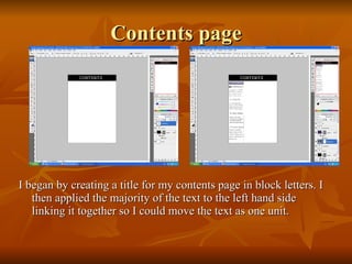Contents page I began by creating a title for my contents page in block letters. I then applied the majority of the text to the left hand side linking it together so I could move the text as one unit. 