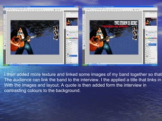 I then added more texture and linked some images of my band together so that  The audience can link the band to the interview. I the applied a title that links in  With the images and layout. A quote is then added form the interview in  contrasting colours to the background. 